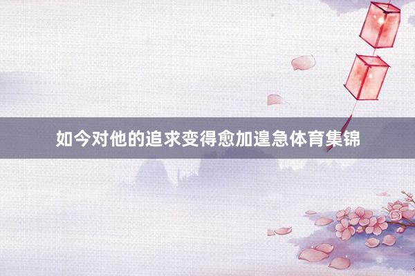 如今对他的追求变得愈加遑急体育集锦