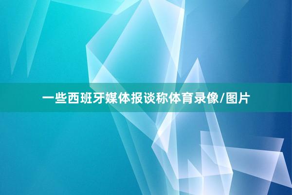 一些西班牙媒体报谈称体育录像/图片