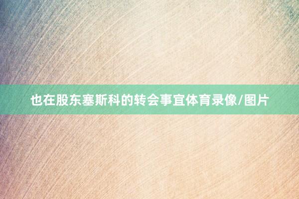 也在股东塞斯科的转会事宜体育录像/图片