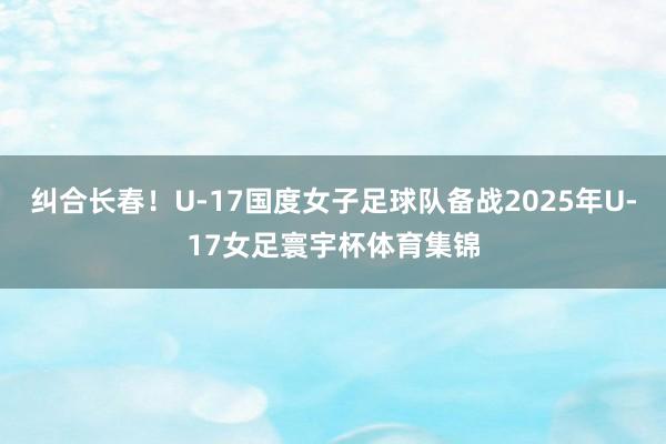 纠合长春！U-17国度女子足球队备战2025年U-17女足寰宇杯体育集锦