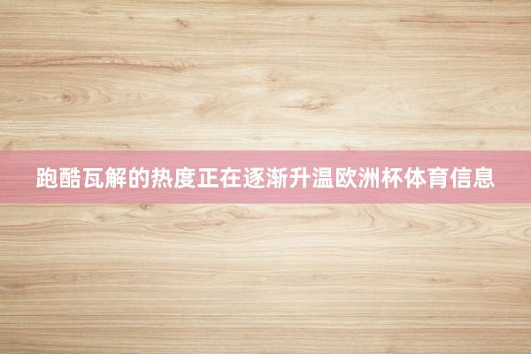 跑酷瓦解的热度正在逐渐升温欧洲杯体育信息