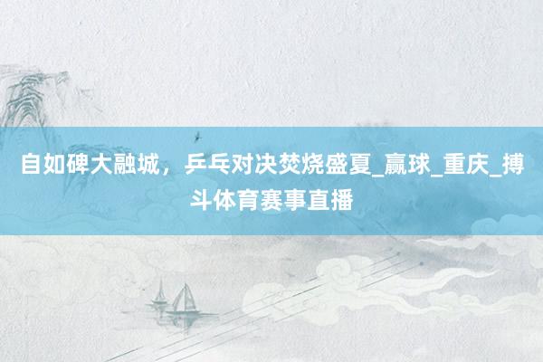 自如碑大融城，乒乓对决焚烧盛夏_赢球_重庆_搏斗体育赛事直播