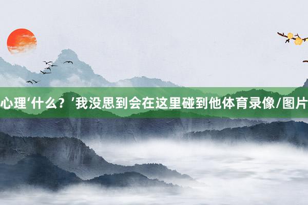 心理‘什么？’我没思到会在这里碰到他体育录像/图片