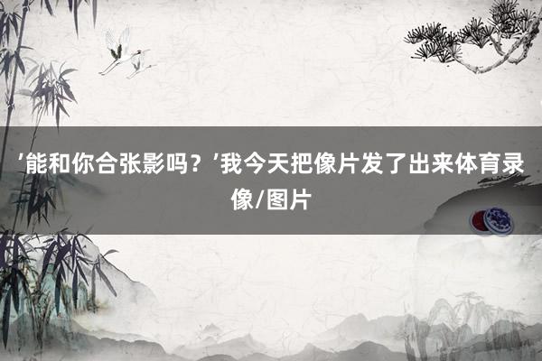 ’能和你合张影吗？’我今天把像片发了出来体育录像/图片