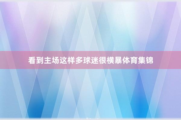 看到主场这样多球迷很横暴体育集锦