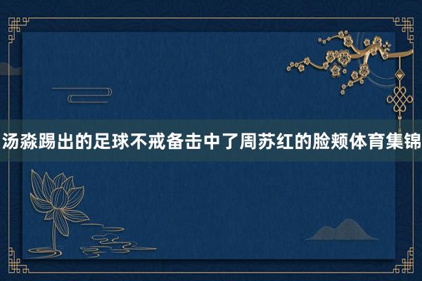 汤淼踢出的足球不戒备击中了周苏红的脸颊体育集锦