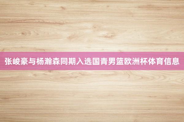 张峻豪与杨瀚森同期入选国青男篮欧洲杯体育信息