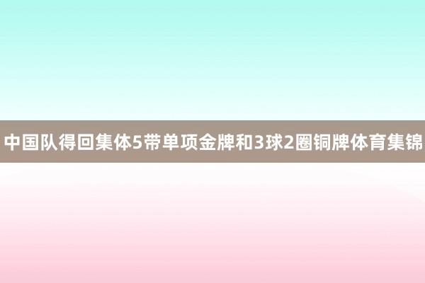 中国队得回集体5带单项金牌和3球2圈铜牌体育集锦