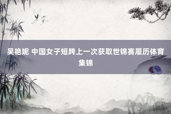 吴艳妮 中国女子短跨上一次获取世锦赛履历体育集锦