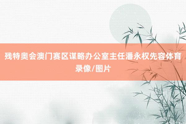 残特奥会澳门赛区谋略办公室主任潘永权先容体育录像/图片
