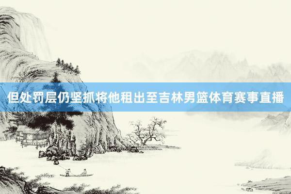 但处罚层仍坚抓将他租出至吉林男篮体育赛事直播