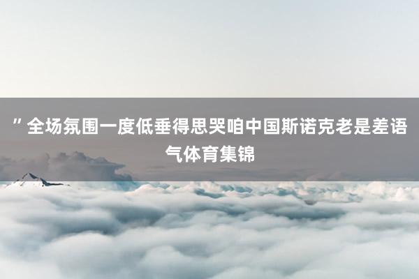 ”全场氛围一度低垂得思哭咱中国斯诺克老是差语气体育集锦