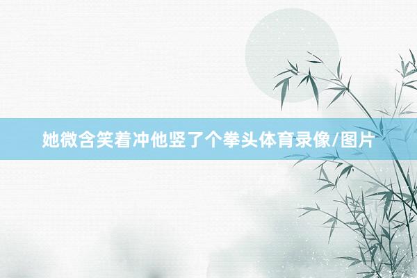 她微含笑着冲他竖了个拳头体育录像/图片