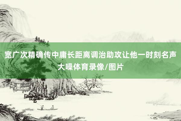宽广次精确传中庸长距离调治助攻让他一时刻名声大噪体育录像/图片
