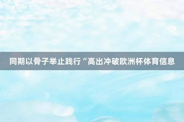 同期以骨子举止践行“高出冲破欧洲杯体育信息