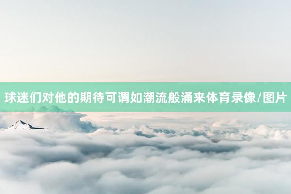 球迷们对他的期待可谓如潮流般涌来体育录像/图片