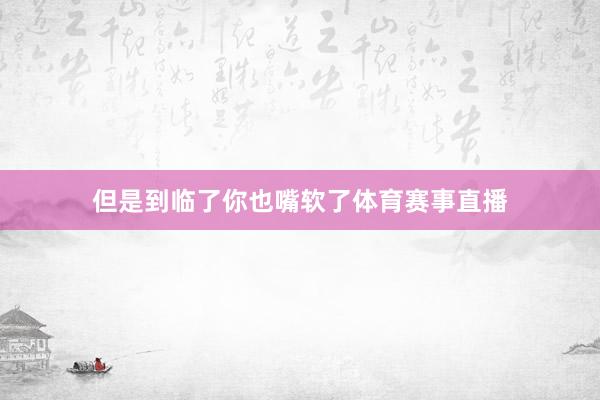 但是到临了你也嘴软了体育赛事直播