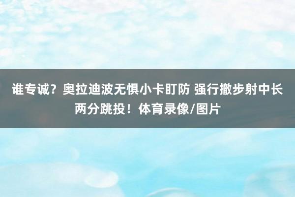 谁专诚？奥拉迪波无惧小卡盯防 强行撤步射中长两分跳投！体育录像/图片