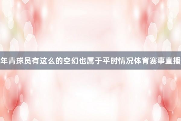 年青球员有这么的空幻也属于平时情况体育赛事直播