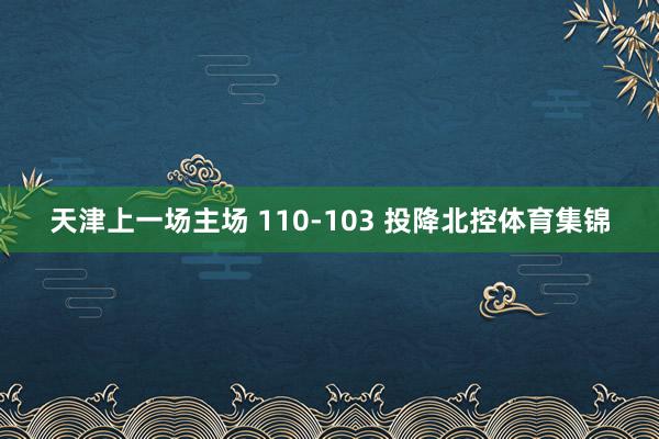天津上一场主场 110-103 投降北控体育集锦