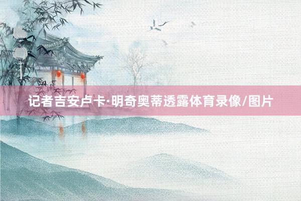 记者吉安卢卡·明奇奥蒂透露体育录像/图片