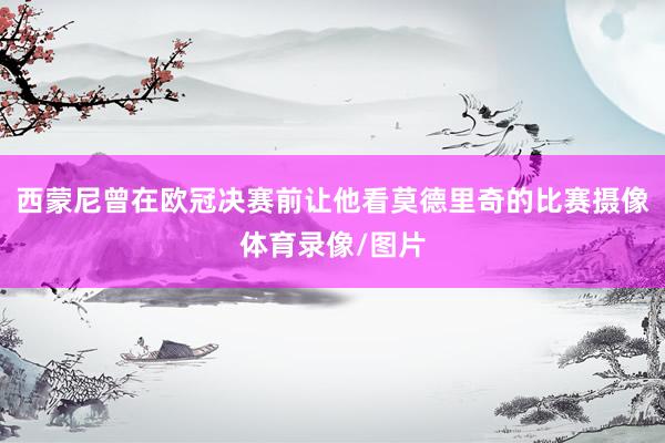 西蒙尼曾在欧冠决赛前让他看莫德里奇的比赛摄像体育录像/图片