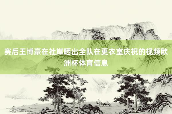 赛后王博豪在社媒晒出全队在更衣室庆祝的视频欧洲杯体育信息