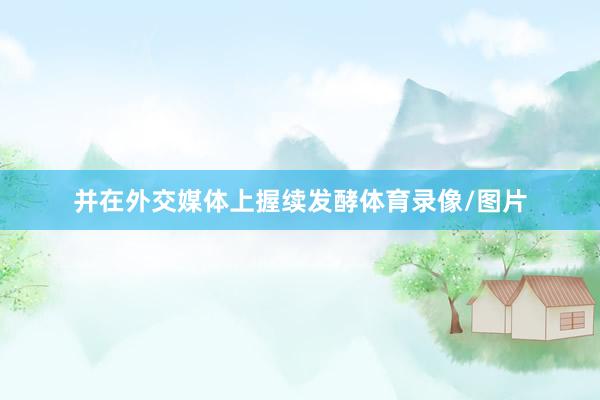 并在外交媒体上握续发酵体育录像/图片