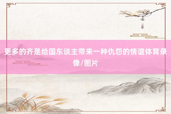 更多的齐是给国东谈主带来一种仇怨的情谊体育录像/图片