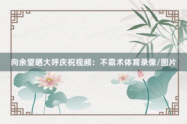 向余望晒大呼庆祝视频：不霸术体育录像/图片