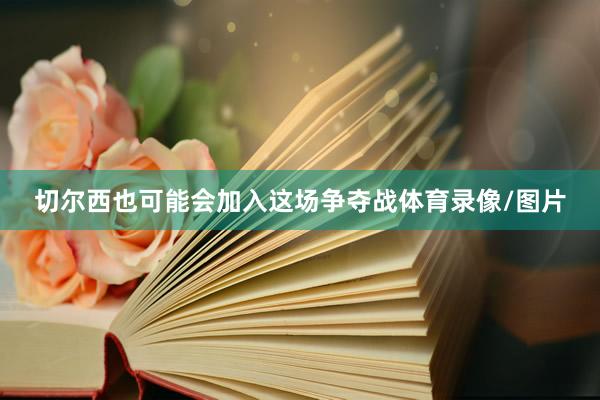 切尔西也可能会加入这场争夺战体育录像/图片