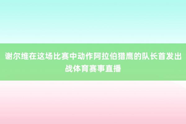谢尔维在这场比赛中动作阿拉伯猎鹰的队长首发出战体育赛事直播