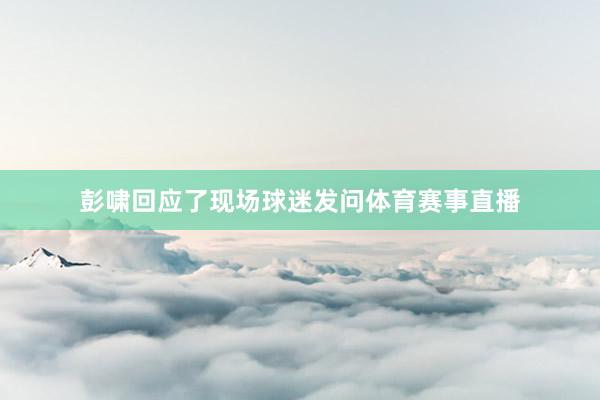 彭啸回应了现场球迷发问体育赛事直播
