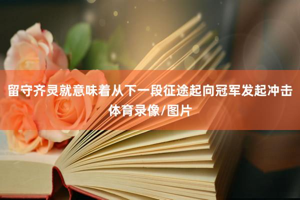 留守齐灵就意味着从下一段征途起向冠军发起冲击体育录像/图片