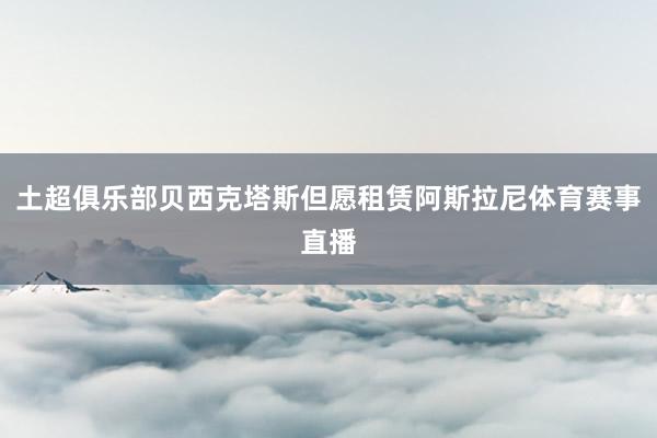 土超俱乐部贝西克塔斯但愿租赁阿斯拉尼体育赛事直播