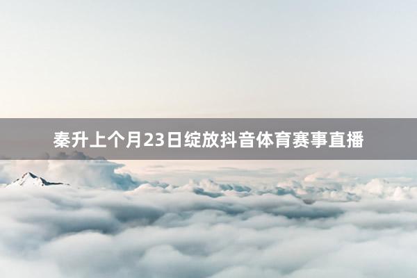 秦升上个月23日绽放抖音体育赛事直播