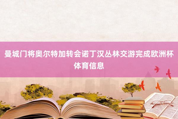 曼城门将奥尔特加转会诺丁汉丛林交游完成欧洲杯体育信息