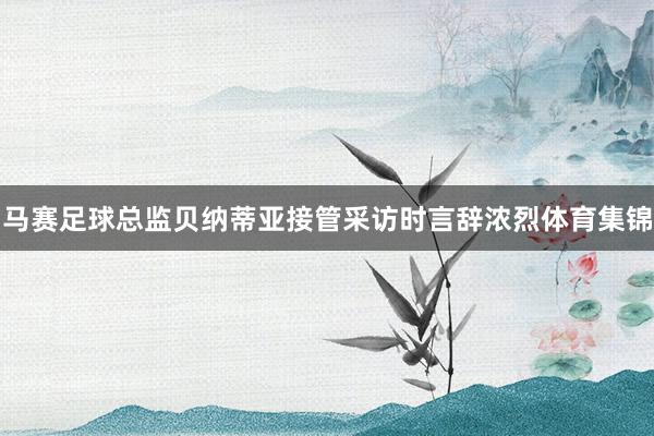 马赛足球总监贝纳蒂亚接管采访时言辞浓烈体育集锦