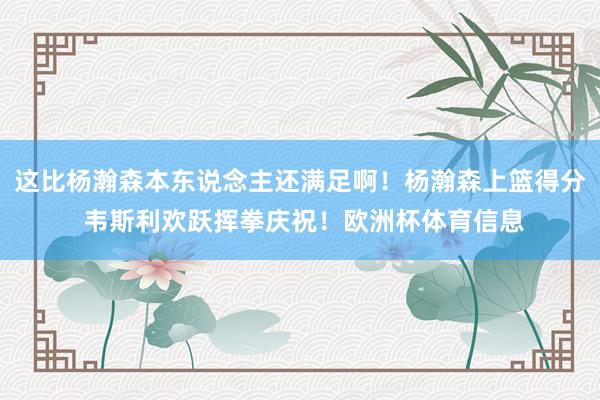 这比杨瀚森本东说念主还满足啊！杨瀚森上篮得分 韦斯利欢跃挥拳庆祝！欧洲杯体育信息