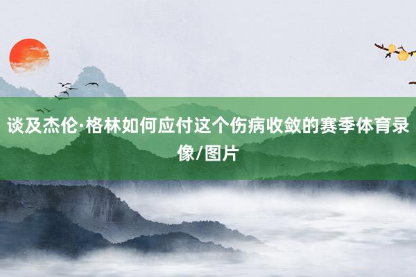 谈及杰伦·格林如何应付这个伤病收敛的赛季体育录像/图片
