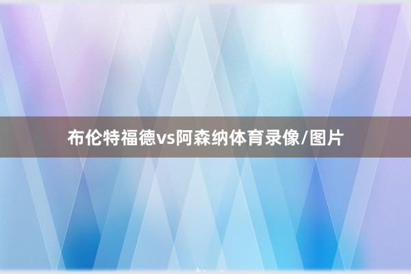 布伦特福德vs阿森纳体育录像/图片