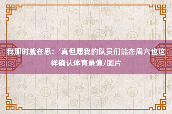我那时就在思：‘真但愿我的队员们能在周六也这样确认体育录像/图片
