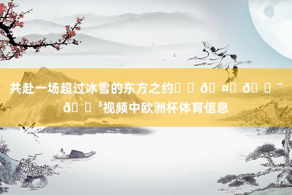 共赴一场超过冰雪的东方之约❄️🤝🇨🇳视频中欧洲杯体育信息
