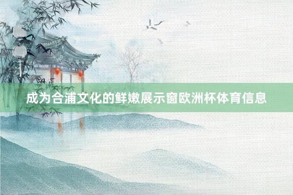 成为合浦文化的鲜嫩展示窗欧洲杯体育信息