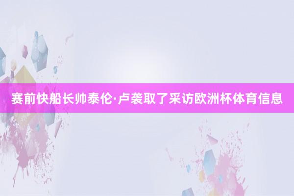 赛前快船长帅泰伦·卢袭取了采访欧洲杯体育信息