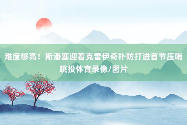 难度够高！斯潘塞迎着克雷伊奇扑防打进首节压哨跳投体育录像/图片