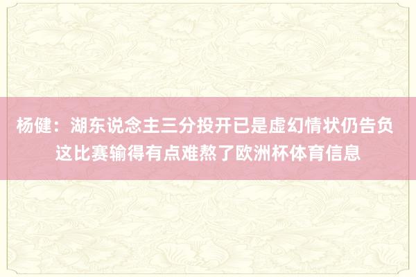杨健：湖东说念主三分投开已是虚幻情状仍告负 这比赛输得有点难熬了欧洲杯体育信息