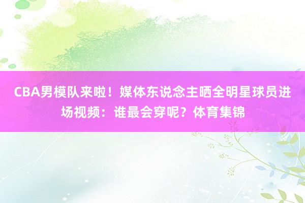 CBA男模队来啦！媒体东说念主晒全明星球员进场视频：谁最会穿呢？体育集锦