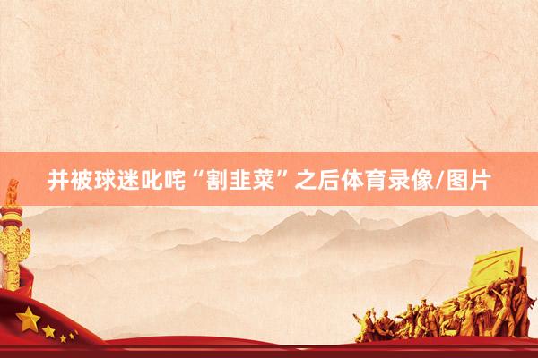并被球迷叱咤“割韭菜”之后体育录像/图片
