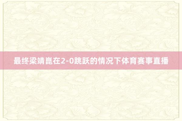 最终梁靖崑在2-0跳跃的情况下体育赛事直播